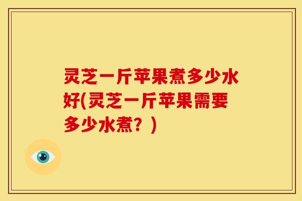 灵芝一斤苹果煮多少水好(灵芝一斤苹果需要多少水煮？)