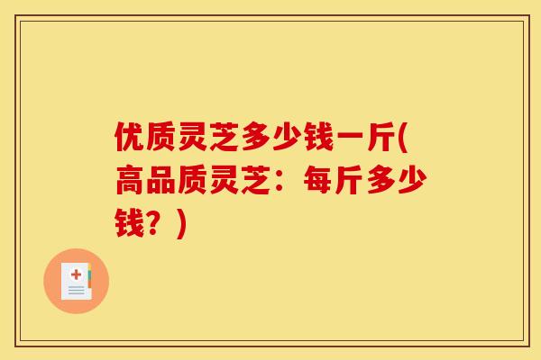 优质灵芝多少钱一斤(高品质灵芝:每斤多少钱?) 优质灵芝多少钱一斤(高品质灵芝:每斤多少钱?)