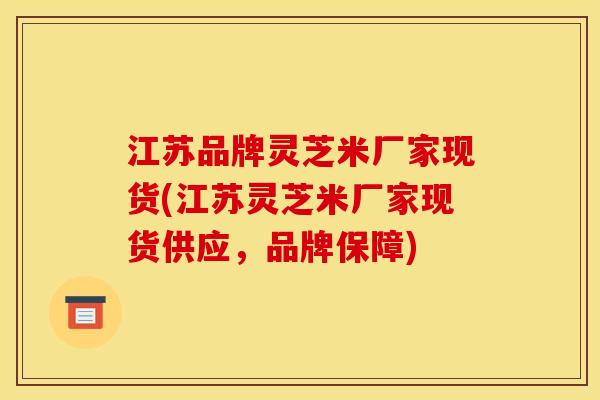 江苏品牌灵芝米厂家现货(江苏灵芝米厂家现货供应,品牌保障) 江苏品牌灵芝米厂家现货(江苏灵芝米厂家现货供应,品牌保障)