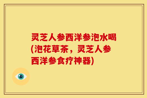 灵芝人参西洋参泡水喝(泡花草茶，灵芝人参西洋参食疗神器)