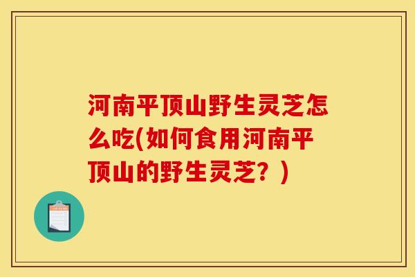 河南平顶山野生灵芝怎么吃(如何食用河南平顶山的野生灵芝?) 河南平顶山野生灵芝怎么吃(如何食用河南平顶山的野生灵芝?)