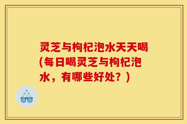 灵芝与枸杞泡水天天喝(每日喝灵芝与枸杞泡水,有哪些好处?) 灵芝与枸杞泡水天天喝(每日喝灵芝与枸杞泡水,有哪些好处?)