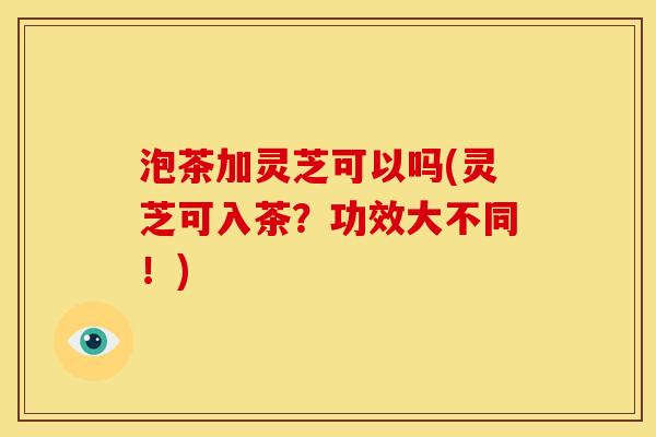 泡茶加灵芝可以吗(灵芝可入茶?功效大不同!) 泡茶加灵芝可以吗(灵芝可入茶?功效大不同!)