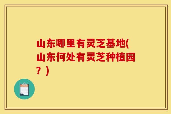 山东哪里有灵芝基地(山东何处有灵芝种植园?) 山东哪里有灵芝基地(山东何处有灵芝种植园?)
