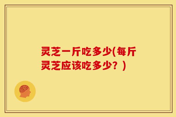 灵芝一斤吃多少(每斤灵芝应该吃多少？)
