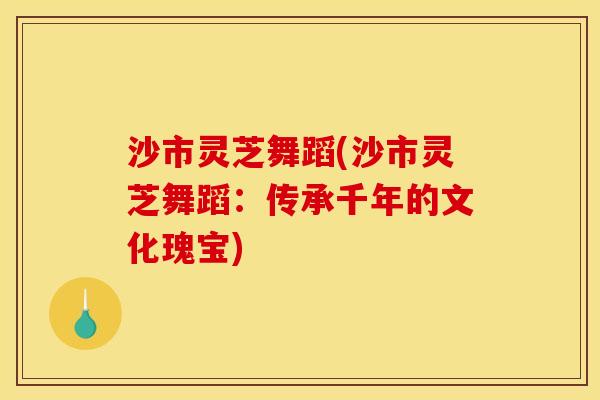 沙市灵芝舞蹈(沙市灵芝舞蹈:传承千年的文化瑰宝) 沙市灵芝舞蹈(沙市灵芝舞蹈:传承千年的文化瑰宝)