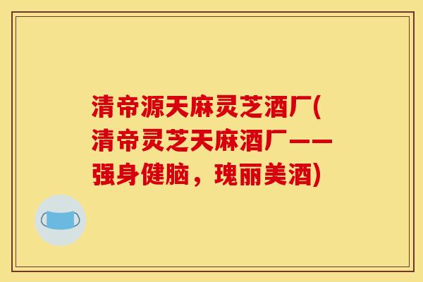 清帝源天麻灵芝酒厂(清帝灵芝天麻酒厂——强身健脑，瑰丽美酒)