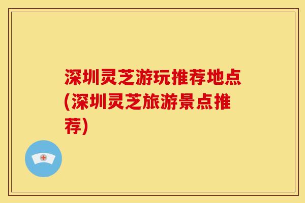 深圳灵芝游玩推荐地点(深圳灵芝旅游景点推荐) 深圳灵芝游玩推荐地点(深圳灵芝旅游景点推荐)