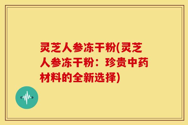 灵芝人参冻干粉(灵芝人参冻干粉:珍贵材料的全新选择) 灵芝人参冻干粉(灵芝人参冻干粉:珍贵材料的全新选择)