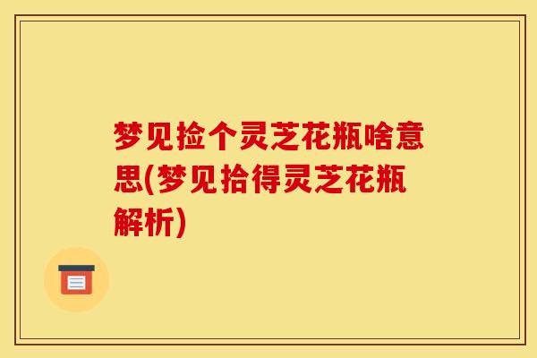 梦见捡个灵芝花瓶啥意思(梦见拾得灵芝花瓶解析) 梦见捡个灵芝花瓶啥意思(梦见拾得灵芝花瓶解析)
