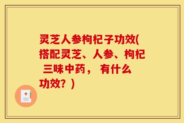 灵芝人参枸杞子功效(搭配灵芝、人参、枸杞 三味, 有什么功效?) 灵芝人参枸杞子功效(搭配灵芝、人参、枸杞 三味, 有什么功效?)