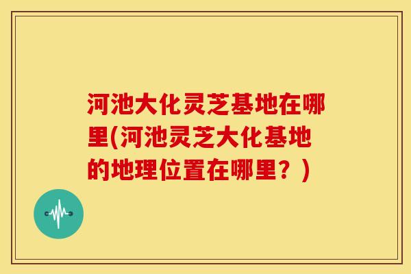 河池大化灵芝基地在哪里(河池灵芝大化基地的地理位置在哪里?) 河池大化灵芝基地在哪里(河池灵芝大化基地的地理位置在哪里?)