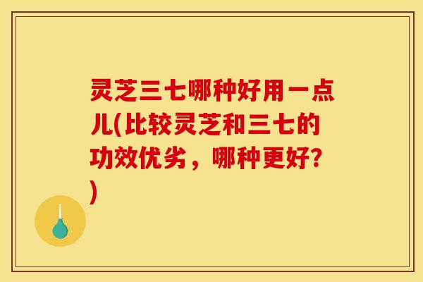 灵芝三七哪种好用一点儿(比较灵芝和三七的功效优劣,哪种更好?) 灵芝三七哪种好用一点儿(比较灵芝和三七的功效优劣,哪种更好?)