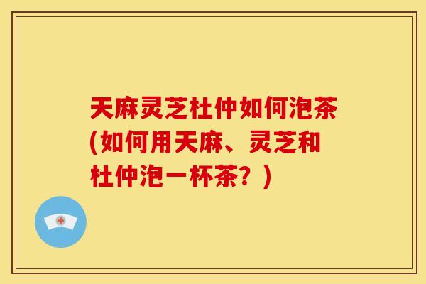 天麻灵芝杜仲如何泡茶(如何用天麻、灵芝和杜仲泡一杯茶?) 天麻灵芝杜仲如何泡茶(如何用天麻、灵芝和杜仲泡一杯茶?)