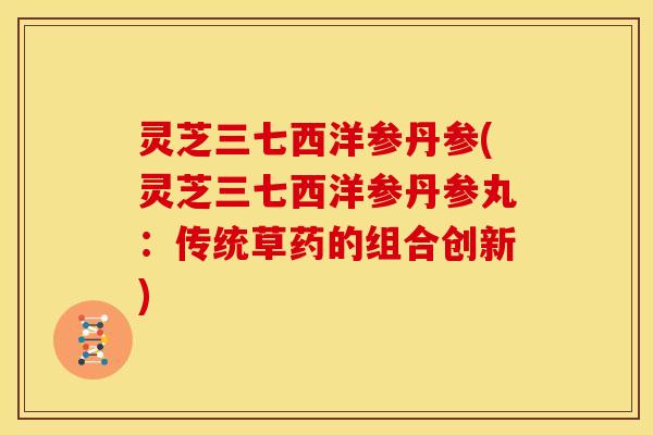 灵芝三七西洋参丹参(灵芝三七西洋参丹参丸:传统草药的组合创新) 灵芝三七西洋参丹参(灵芝三七西洋参丹参丸:传统草药的组合创新)