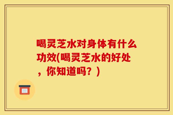 喝灵芝水对身体有什么功效(喝灵芝水的好处,你知道吗?) 喝灵芝水对身体有什么功效(喝灵芝水的好处,你知道吗?)
