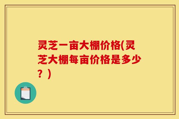 灵芝一亩大棚价格(灵芝大棚每亩价格是多少?) 灵芝一亩大棚价格(灵芝大棚每亩价格是多少?)