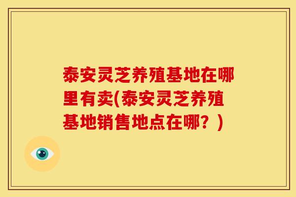 泰安灵芝养殖基地在哪里有卖(泰安灵芝养殖基地销售地点在哪？)