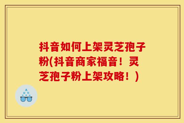 抖音如何上架灵芝孢子粉(抖音商家福音!灵芝孢子粉上架攻略!) 抖音如何上架灵芝孢子粉(抖音商家福音!灵芝孢子粉上架攻略!)