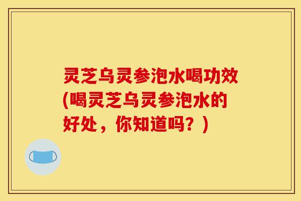灵芝乌灵参泡水喝功效(喝灵芝乌灵参泡水的好处,你知道吗?) 灵芝乌灵参泡水喝功效(喝灵芝乌灵参泡水的好处,你知道吗?)