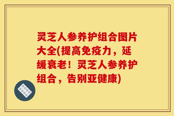 灵芝人参养护组合图片大全(提高免疫力,延缓!灵芝人参养护组合,告别) 灵芝人参养护组合图片大全(提高免疫力,延缓!灵芝人参养护组合,告别)