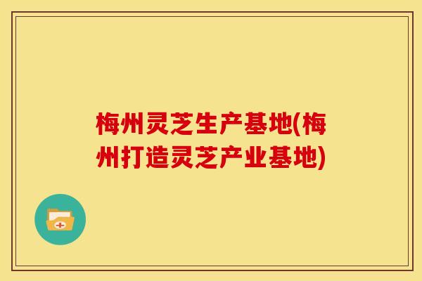 梅州灵芝生产基地(梅州打造灵芝产业基地) 梅州灵芝生产基地(梅州打造灵芝产业基地)
