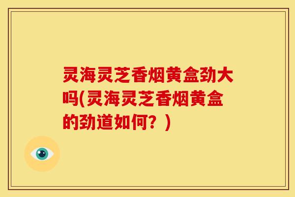 灵海灵芝香烟黄盒劲大吗(灵海灵芝香烟黄盒的劲道如何?) 灵海灵芝香烟黄盒劲大吗(灵海灵芝香烟黄盒的劲道如何?)