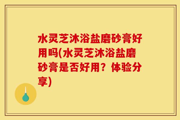 水灵芝沐浴盐磨砂膏好用吗(水灵芝沐浴盐磨砂膏是否好用?体验分享) 水灵芝沐浴盐磨砂膏好用吗(水灵芝沐浴盐磨砂膏是否好用?体验分享)
