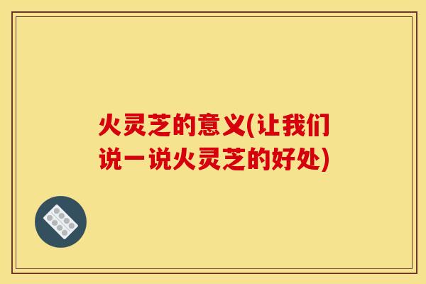 火灵芝的意义(让我们说一说火灵芝的好处) 火灵芝的意义(让我们说一说火灵芝的好处)
