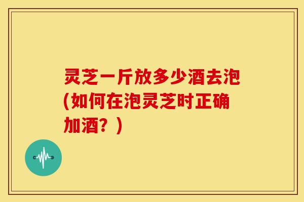 灵芝一斤放多少酒去泡(如何在泡灵芝时正确加酒?) 灵芝一斤放多少酒去泡(如何在泡灵芝时正确加酒?)