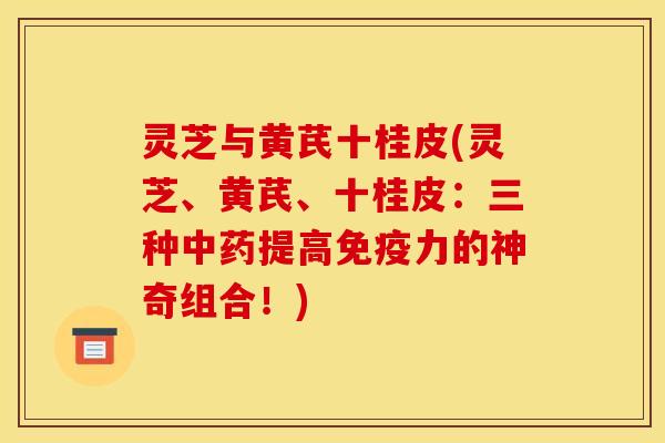 灵芝与黄芪十桂皮(灵芝、黄芪、十桂皮:三种提高免疫力的神奇组合!) 灵芝与黄芪十桂皮(灵芝、黄芪、十桂皮:三种提高免疫力的神奇组合!)