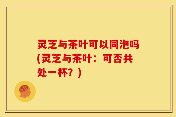 灵芝与茶叶可以同泡吗(灵芝与茶叶：可否共处一杯？)