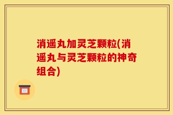 消遥丸加灵芝颗粒(消遥丸与灵芝颗粒的神奇组合) 消遥丸加灵芝颗粒(消遥丸与灵芝颗粒的神奇组合)