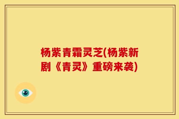 杨紫青霜灵芝(杨紫新剧《青灵》重磅来袭) 杨紫青霜灵芝(杨紫新剧《青灵》重磅来袭)