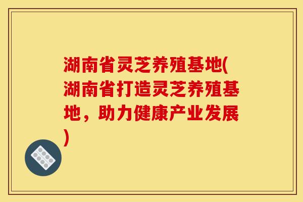 湖南省灵芝养殖基地(湖南省打造灵芝养殖基地，助力健康产业发展)