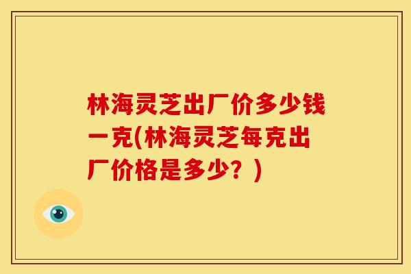 林海灵芝出厂价多少钱一克(林海灵芝每克出厂价格是多少?) 林海灵芝出厂价多少钱一克(林海灵芝每克出厂价格是多少?)
