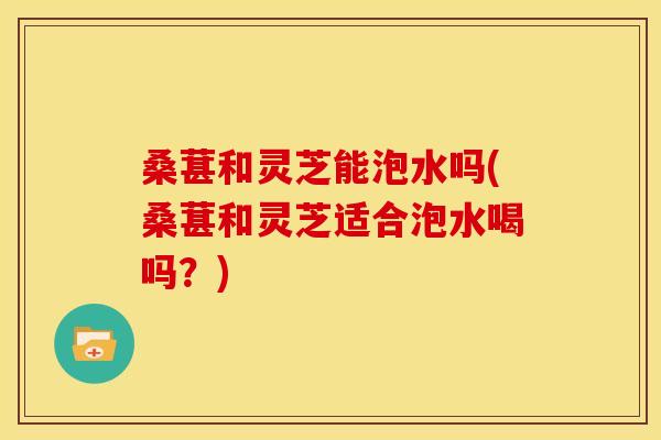 桑葚和灵芝能泡水吗(桑葚和灵芝适合泡水喝吗？)