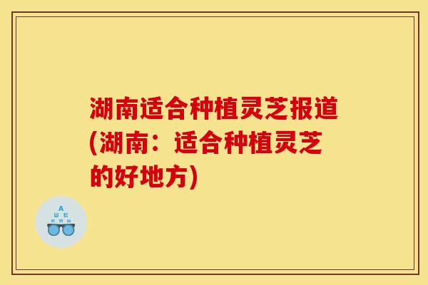 湖南适合种植灵芝报道(湖南:适合种植灵芝的好地方) 湖南适合种植灵芝报道(湖南:适合种植灵芝的好地方)