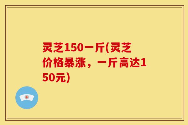 灵芝150一斤(灵芝价格暴涨,一斤高达150元) 灵芝150一斤(灵芝价格暴涨,一斤高达150元)