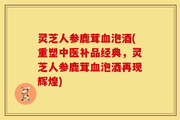 灵芝人参鹿茸泡酒(重塑中医补品经典,灵芝人参鹿茸泡酒再现辉煌) 灵芝人参鹿茸泡酒(重塑中医补品经典,灵芝人参鹿茸泡酒再现辉煌)