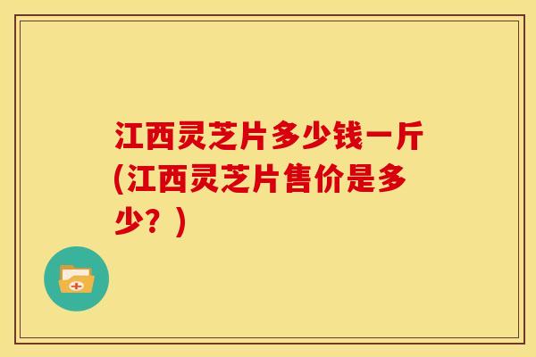 江西灵芝片多少钱一斤(江西灵芝片售价是多少?) 江西灵芝片多少钱一斤(江西灵芝片售价是多少?)