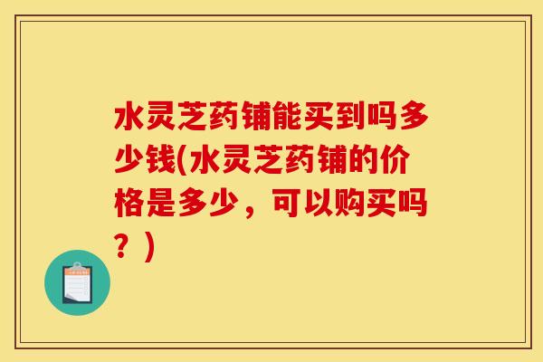 水灵芝药铺能买到吗多少钱(水灵芝药铺的价格是多少,可以购买吗?) 水灵芝药铺能买到吗多少钱(水灵芝药铺的价格是多少,可以购买吗?)