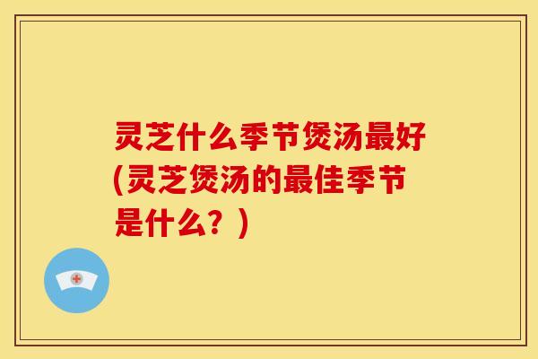 灵芝什么季节煲汤好(灵芝煲汤的佳季节是什么?) 灵芝什么季节煲汤好(灵芝煲汤的佳季节是什么?)