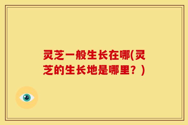 灵芝一般生长在哪(灵芝的生长地是哪里?) 灵芝一般生长在哪(灵芝的生长地是哪里?)