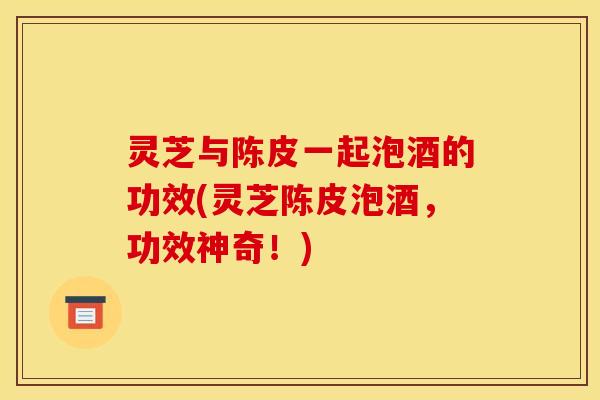 灵芝与陈皮一起泡酒的功效(灵芝陈皮泡酒,功效神奇!) 灵芝与陈皮一起泡酒的功效(灵芝陈皮泡酒,功效神奇!)