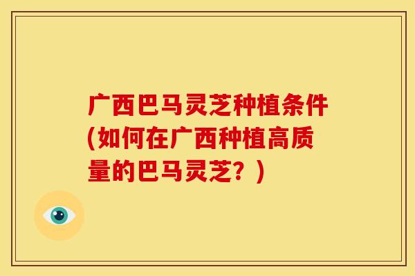 广西巴马灵芝种植条件(如何在广西种植高质量的巴马灵芝?) 广西巴马灵芝种植条件(如何在广西种植高质量的巴马灵芝?)