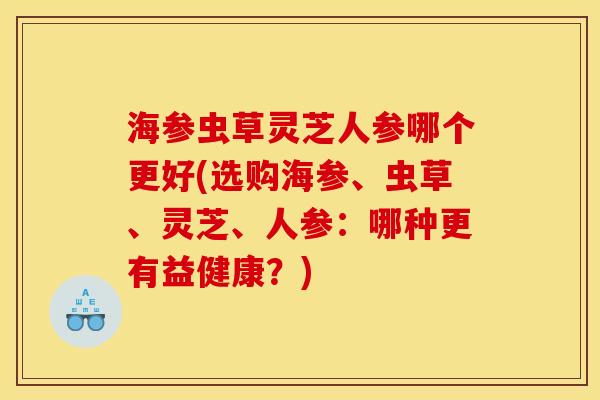 海参虫草灵芝人参哪个更好(选购海参、虫草、灵芝、人参:哪种更有益健康?) 海参虫草灵芝人参哪个更好(选购海参、虫草、灵芝、人参:哪种更有益健康?)