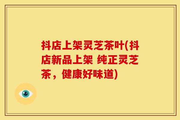 抖店上架灵芝茶叶(抖店新品上架 纯正灵芝茶,健康好味道) 抖店上架灵芝茶叶(抖店新品上架 纯正灵芝茶,健康好味道)