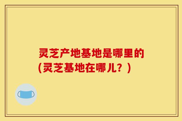 灵芝产地基地是哪里的(灵芝基地在哪儿?) 灵芝产地基地是哪里的(灵芝基地在哪儿?)