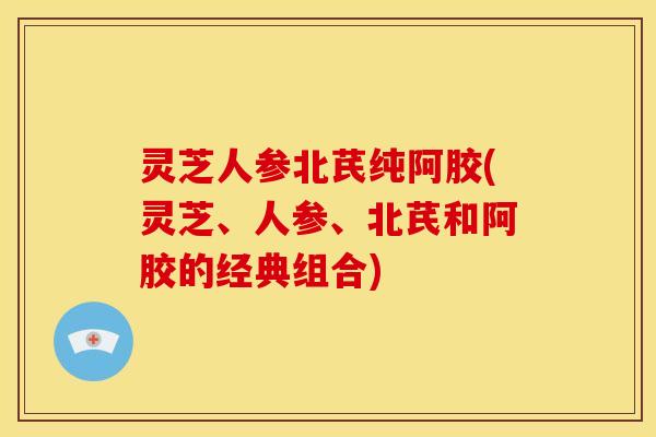 灵芝人参北芪纯阿胶(灵芝、人参、北芪和阿胶的经典组合) 灵芝人参北芪纯阿胶(灵芝、人参、北芪和阿胶的经典组合)